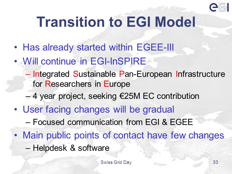 Transition to EGI Model Has already started within EGEE-III Will continue in EGI-InSPIRE –Integrated Sustainable Pan-European Infrastructure for Researchers in Europe –4 year project, seeking €25M EC contribution User facing changes will be gradual –Focused communication from EGI & EGEE Main public points of contact have few changes –Helpdesk & software Swiss Grid Day33