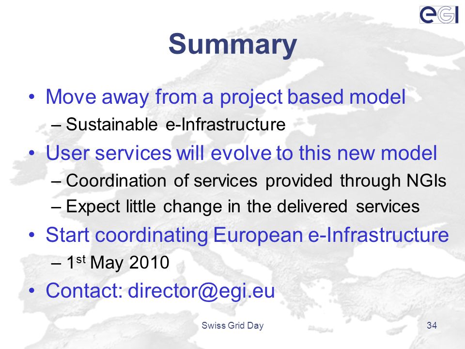 Summary Move away from a project based model –Sustainable e-Infrastructure User services will evolve to this new model –Coordination of services provided through NGIs –Expect little change in the delivered services Start coordinating European e-Infrastructure –1 st May 2010 Contact: Swiss Grid Day34