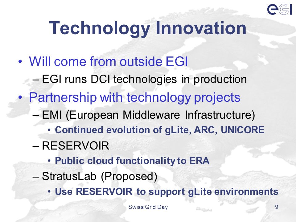 Technology Innovation Will come from outside EGI –EGI runs DCI technologies in production Partnership with technology projects –EMI (European Middleware Infrastructure) Continued evolution of gLite, ARC, UNICORE –RESERVOIR Public cloud functionality to ERA –StratusLab (Proposed) Use RESERVOIR to support gLite environments Swiss Grid Day9
