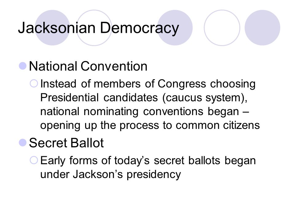 Jacksonian Democracy National Convention  Instead of members of Congress choosing Presidential candidates (caucus system), national nominating conventions began – opening up the process to common citizens Secret Ballot  Early forms of today’s secret ballots began under Jackson’s presidency