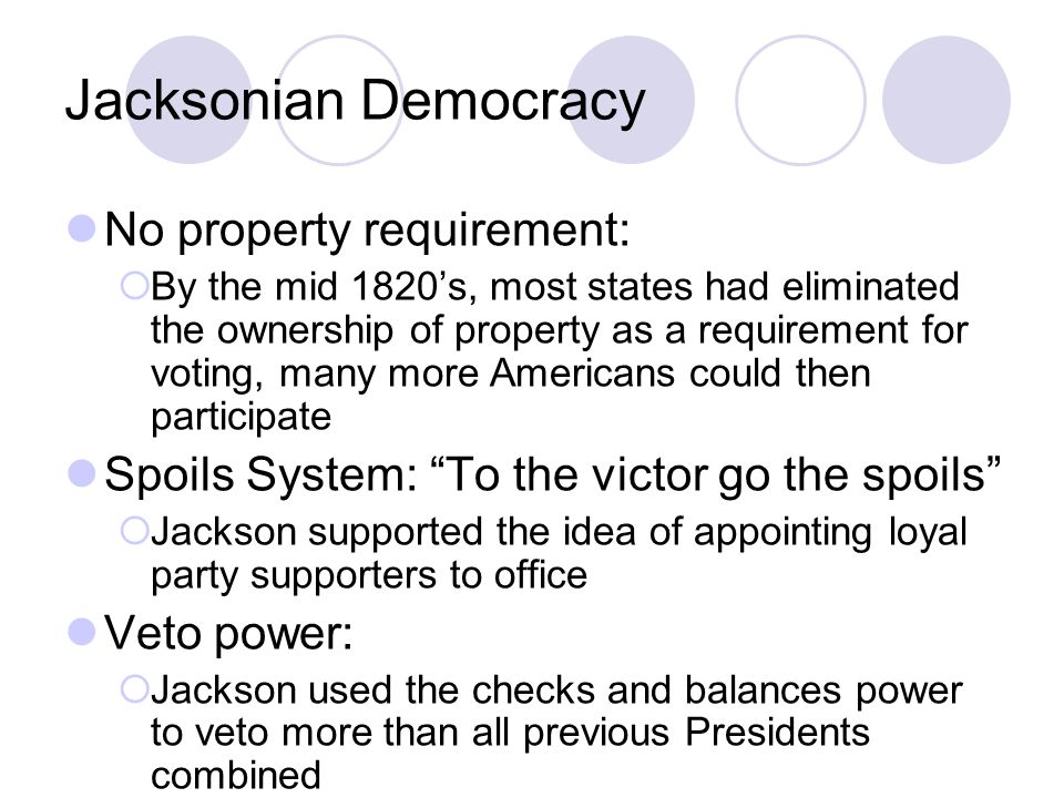 Jacksonian Democracy No property requirement:  By the mid 1820’s, most states had eliminated the ownership of property as a requirement for voting, many more Americans could then participate Spoils System: To the victor go the spoils  Jackson supported the idea of appointing loyal party supporters to office Veto power:  Jackson used the checks and balances power to veto more than all previous Presidents combined