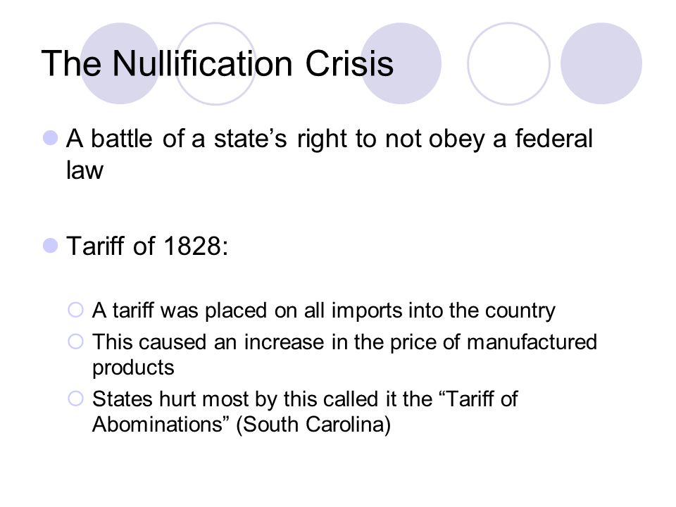 The Nullification Crisis A battle of a state’s right to not obey a federal law Tariff of 1828:  A tariff was placed on all imports into the country  This caused an increase in the price of manufactured products  States hurt most by this called it the Tariff of Abominations (South Carolina)