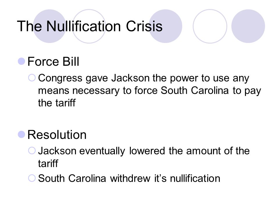 The Nullification Crisis Force Bill  Congress gave Jackson the power to use any means necessary to force South Carolina to pay the tariff Resolution  Jackson eventually lowered the amount of the tariff  South Carolina withdrew it’s nullification