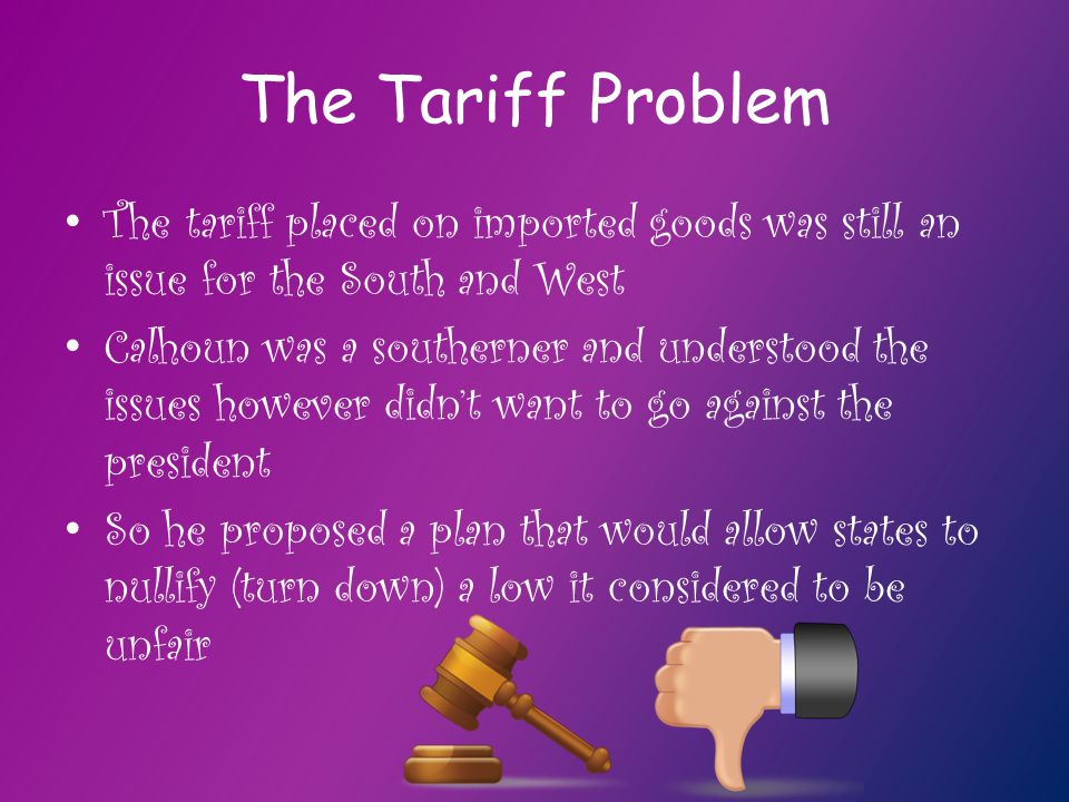 The Tariff Problem The tariff placed on imported goods was still an issue for the South and West Calhoun was a southerner and understood the issues however didn’t want to go against the president So he proposed a plan that would allow states to nullify (turn down) a low it considered to be unfair