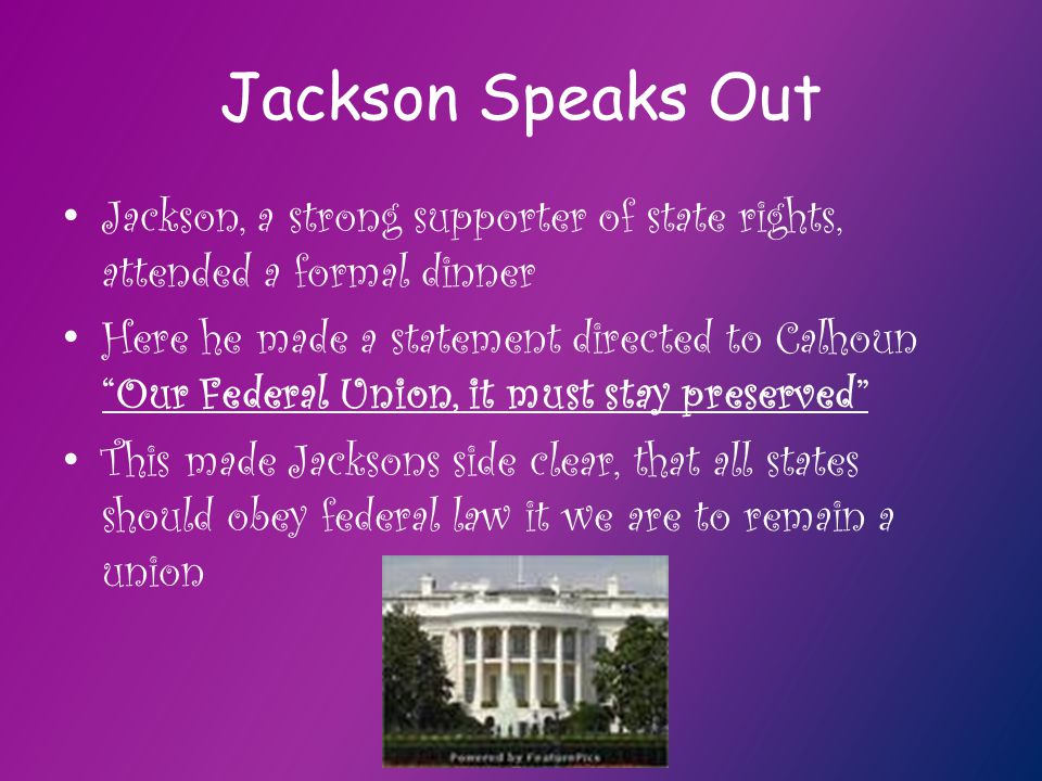 Jackson Speaks Out Jackson, a strong supporter of state rights, attended a formal dinner Here he made a statement directed to Calhoun Our Federal Union, it must stay preserved This made Jacksons side clear, that all states should obey federal law it we are to remain a union