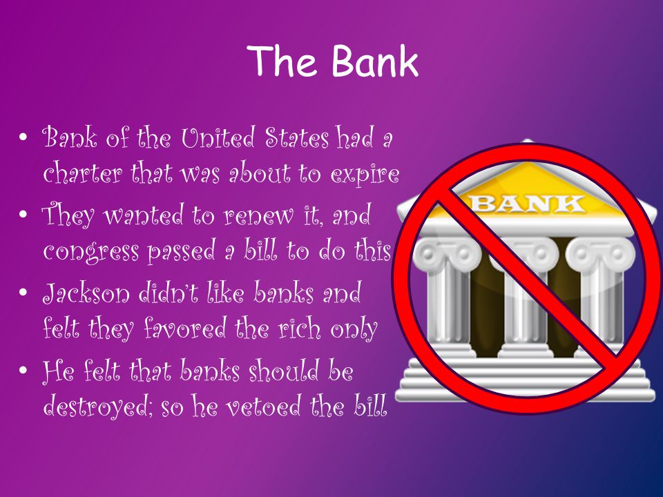The Bank Bank of the United States had a charter that was about to expire They wanted to renew it, and congress passed a bill to do this Jackson didn’t like banks and felt they favored the rich only He felt that banks should be destroyed; so he vetoed the bill