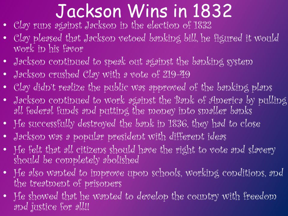 Jackson Wins in 1832 Clay runs against Jackson in the election of 1832 Clay pleased that Jackson vetoed banking bill, he figured it would work in his favor Jackson continued to speak out against the banking system Jackson crushed Clay with a vote of Clay didn’t realize the public was approved of the banking plans Jackson continued to work against the Bank of America by pulling all federal funds and putting the money into smaller banks He successfully destroyed the bank in 1836, they had to close Jackson was a popular president with different ideas He felt that all citizens should have the right to vote and slavery should be completely abolished He also wanted to improve upon schools, working conditions, and the treatment of prisoners He showed that he wanted to develop the country with freedom and justice for all!!