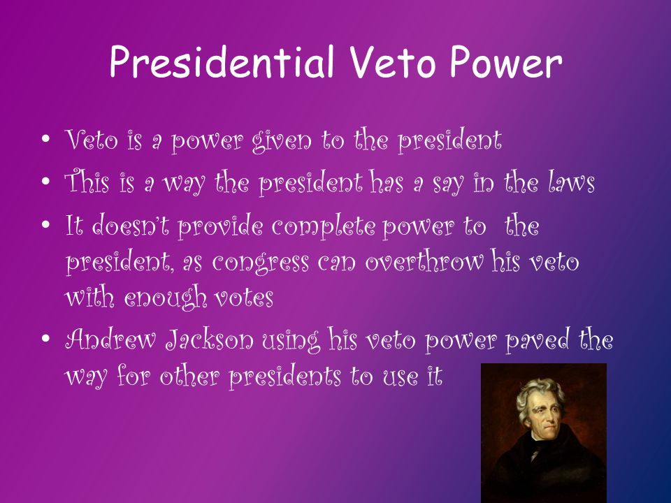 Presidential Veto Power Veto is a power given to the president This is a way the president has a say in the laws It doesn’t provide complete power to the president, as congress can overthrow his veto with enough votes Andrew Jackson using his veto power paved the way for other presidents to use it