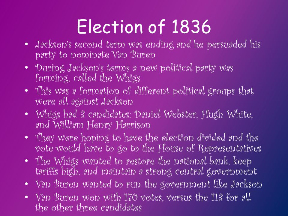 Election of 1836 Jackson’s second term was ending and he persuaded his party to nominate Van Buren During Jackson’s terms a new political party was forming, called the Whigs This was a formation of different political groups that were all against Jackson Whigs had 3 candidates: Daniel Webster, Hugh White, and William Henry Harrison They were hoping to have the election divided and the vote would have to go to the House of Representatives The Whigs wanted to restore the national bank, keep tariffs high, and maintain a strong central government Van Buren wanted to run the government like Jackson Van Buren won with 170 votes, versus the 113 for all the other three candidates