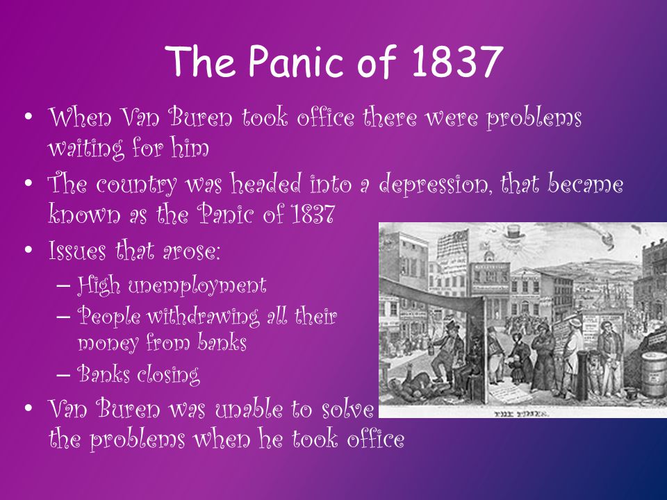 The Panic of 1837 When Van Buren took office there were problems waiting for him The country was headed into a depression, that became known as the Panic of 1837 Issues that arose: – High unemployment – People withdrawing all their money from banks – Banks closing Van Buren was unable to solve the problems when he took office