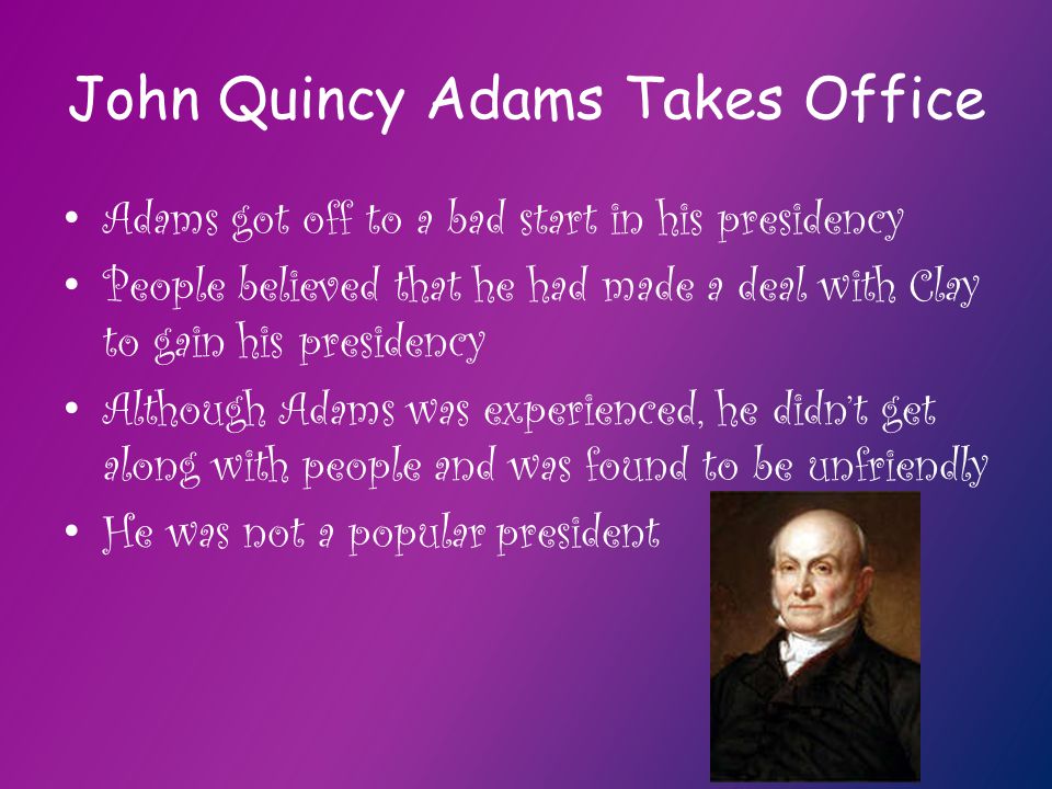 John Quincy Adams Takes Office Adams got off to a bad start in his presidency People believed that he had made a deal with Clay to gain his presidency Although Adams was experienced, he didn’t get along with people and was found to be unfriendly He was not a popular president