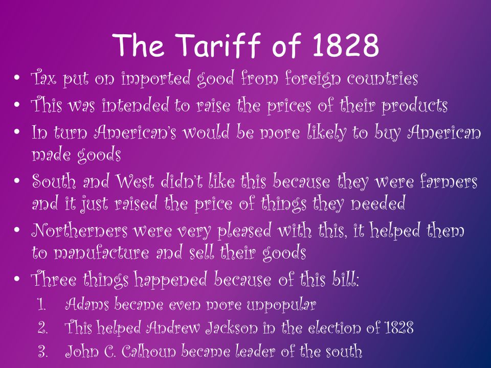 The Tariff of 1828 Tax put on imported good from foreign countries This was intended to raise the prices of their products In turn American’s would be more likely to buy American made goods South and West didn’t like this because they were farmers and it just raised the price of things they needed Northerners were very pleased with this, it helped them to manufacture and sell their goods Three things happened because of this bill: 1.Adams became even more unpopular 2.This helped Andrew Jackson in the election of John C.