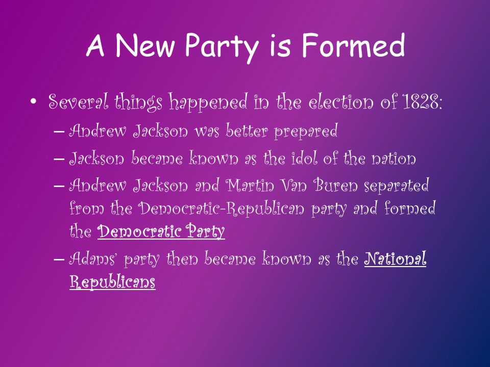 A New Party is Formed Several things happened in the election of 1828: – Andrew Jackson was better prepared – Jackson became known as the idol of the nation – Andrew Jackson and Martin Van Buren separated from the Democratic-Republican party and formed the Democratic Party – Adams’ party then became known as the National Republicans