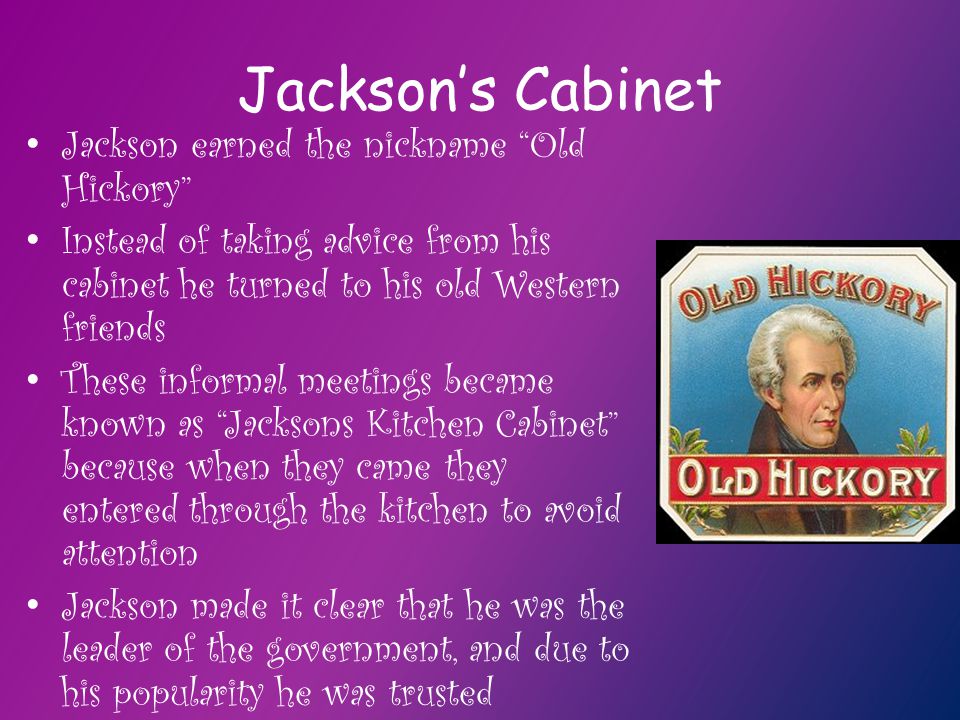 Jackson’s Cabinet Jackson earned the nickname Old Hickory Instead of taking advice from his cabinet he turned to his old Western friends These informal meetings became known as Jacksons Kitchen Cabinet because when they came they entered through the kitchen to avoid attention Jackson made it clear that he was the leader of the government, and due to his popularity he was trusted