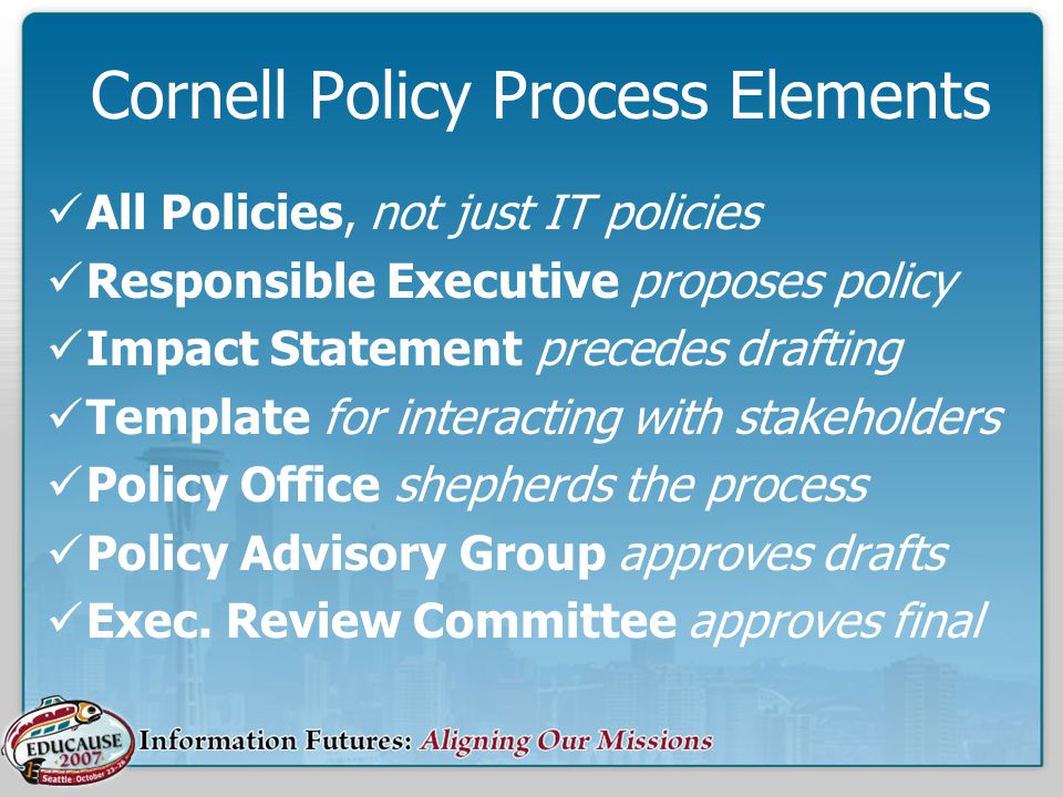Cornell Policy Process Elements All Policies, not just IT policies Responsible Executive proposes policy Impact Statement precedes drafting Template for interacting with stakeholders Policy Office shepherds the process Policy Advisory Group approves drafts Exec.