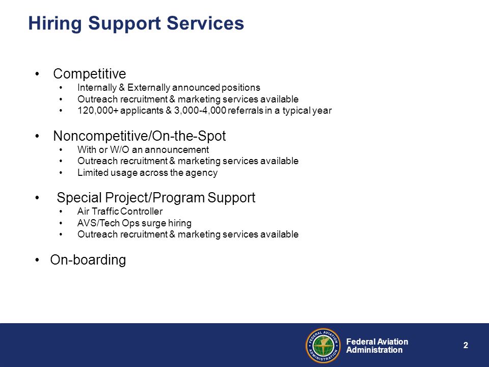 2 Federal Aviation Administration Hiring Support Services Competitive Internally & Externally announced positions Outreach recruitment & marketing services available 120,000+ applicants & 3,000-4,000 referrals in a typical year Noncompetitive/On-the-Spot With or W/O an announcement Outreach recruitment & marketing services available Limited usage across the agency Special Project/Program Support Air Traffic Controller AVS/Tech Ops surge hiring Outreach recruitment & marketing services available On-boarding