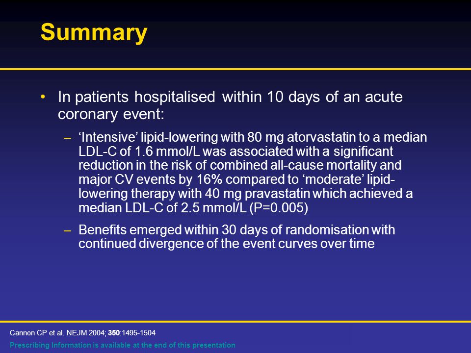 Prescribing Information is available at the end of this presentation Summary In patients hospitalised within 10 days of an acute coronary event: –‘Intensive’ lipid-lowering with 80 mg atorvastatin to a median LDL-C of 1.6 mmol/L was associated with a significant reduction in the risk of combined all-cause mortality and major CV events by 16% compared to ‘moderate’ lipid- lowering therapy with 40 mg pravastatin which achieved a median LDL-C of 2.5 mmol/L (P=0.005) –Benefits emerged within 30 days of randomisation with continued divergence of the event curves over time Cannon CP et al.