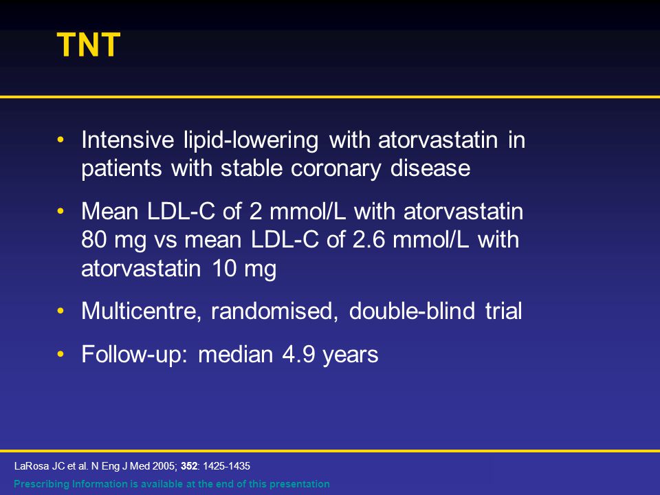 Prescribing Information is available at the end of this presentation TNT Intensive lipid-lowering with atorvastatin in patients with stable coronary disease Mean LDL-C of 2 mmol/L with atorvastatin 80 mg vs mean LDL-C of 2.6 mmol/L with atorvastatin 10 mg Multicentre, randomised, double-blind trial Follow-up: median 4.9 years LaRosa JC et al.