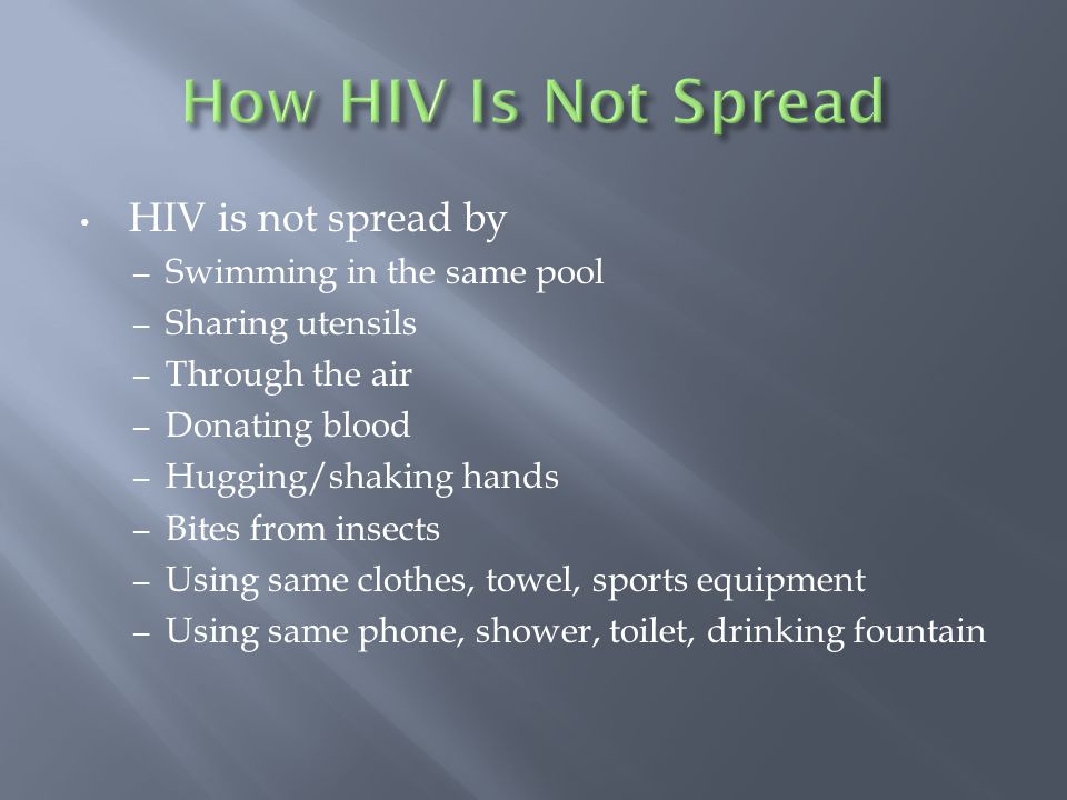 HIV is not spread by – Swimming in the same pool – Sharing utensils – Through the air – Donating blood – Hugging/shaking hands – Bites from insects – Using same clothes, towel, sports equipment – Using same phone, shower, toilet, drinking fountain