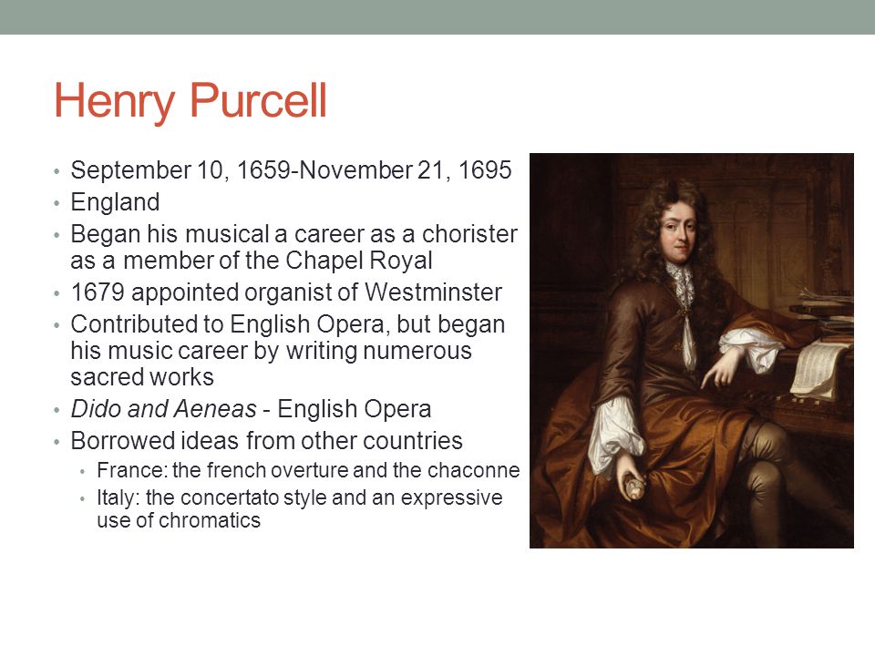 Henry Purcell September 10, 1659-November 21, 1695 England Began his musical a career as a chorister as a member of the Chapel Royal 1679 appointed organist of Westminster Contributed to English Opera, but began his music career by writing numerous sacred works Dido and Aeneas - English Opera Borrowed ideas from other countries France: the french overture and the chaconne Italy: the concertato style and an expressive use of chromatics