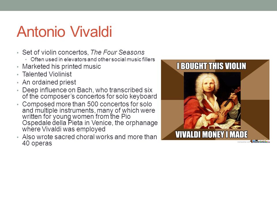 Antonio Vivaldi Set of violin concertos, The Four Seasons Often used in elevators and other social music fillers Marketed his printed music Talented Violinist An ordained priest Deep influence on Bach, who transcribed six of the composer’s concertos for solo keyboard Composed more than 500 concertos for solo and multiple instruments, many of which were written for young women from the Pio Ospedale della Pieta in Venice, the orphanage where Vivaldi was employed Also wrote sacred choral works and more than 40 operas