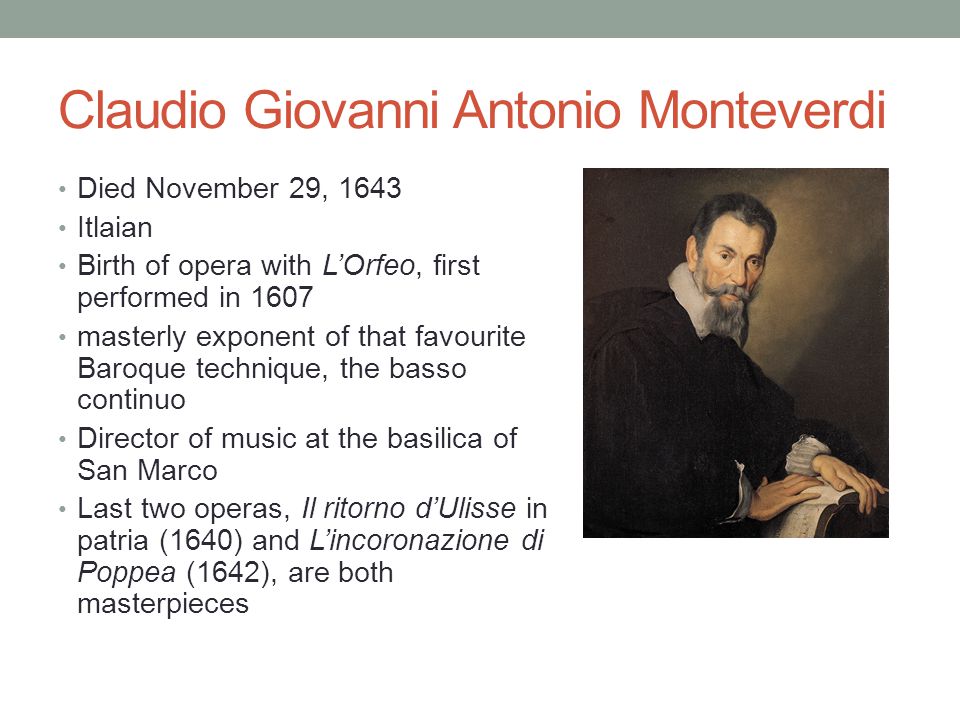 Claudio Giovanni Antonio Monteverdi Died November 29, 1643 Itlaian Birth of opera with L’Orfeo, first performed in 1607 masterly exponent of that favourite Baroque technique, the basso continuo Director of music at the basilica of San Marco Last two operas, Il ritorno d’Ulisse in patria (1640) and L’incoronazione di Poppea (1642), are both masterpieces