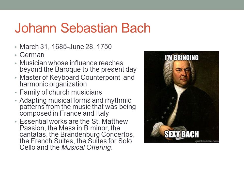 Johann Sebastian Bach March 31, 1685-June 28, 1750 German Musician whose influence reaches beyond the Baroque to the present day Master of Keyboard Counterpoint and harmonic organization Family of church musicians Adapting musical forms and rhythmic patterns from the music that was being composed in France and Italy Essential works are the St.