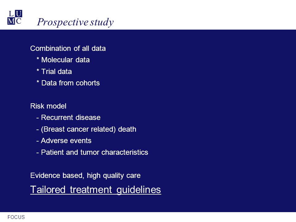 FOCUS Prospective study Combination of all data * Molecular data * Trial data * Data from cohorts Risk model - Recurrent disease - (Breast cancer related) death - Adverse events - Patient and tumor characteristics Evidence based, high quality care Tailored treatment guidelines
