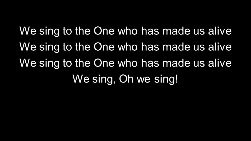 We sing to the One who has made us alive We sing, Oh we sing!