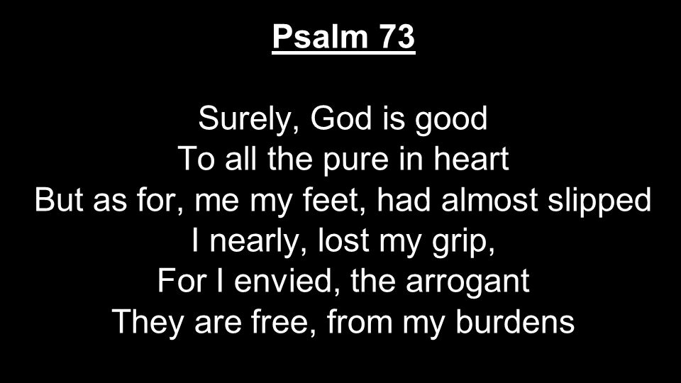 Psalm 73 Surely, God is good To all the pure in heart But as for, me my feet, had almost slipped I nearly, lost my grip, For I envied, the arrogant They are free, from my burdens