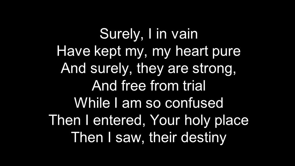 Surely, I in vain Have kept my, my heart pure And surely, they are strong, And free from trial While I am so confused Then I entered, Your holy place Then I saw, their destiny
