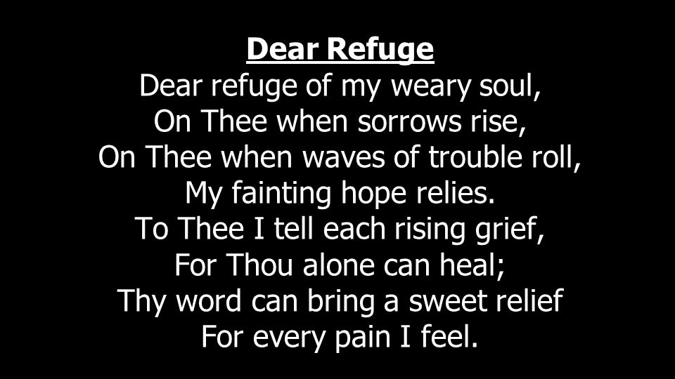 Dear Refuge Dear refuge of my weary soul, On Thee when sorrows rise, On Thee when waves of trouble roll, My fainting hope relies.