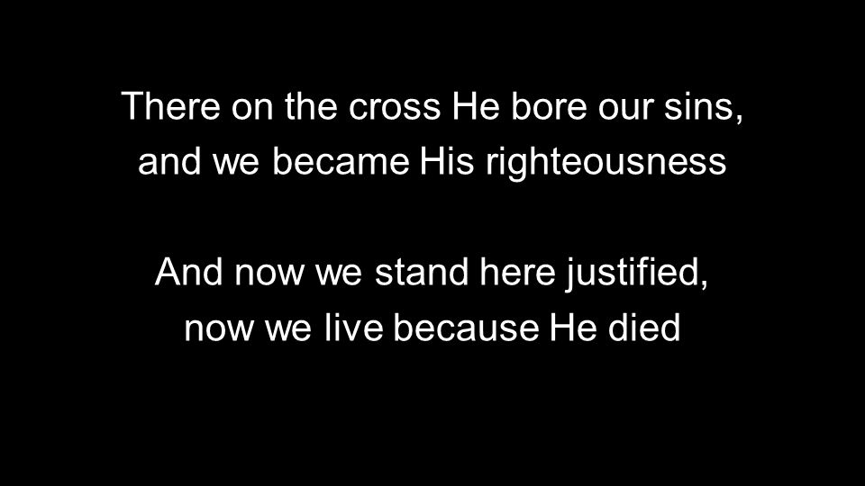 There on the cross He bore our sins, and we became His righteousness And now we stand here justified, now we live because He died