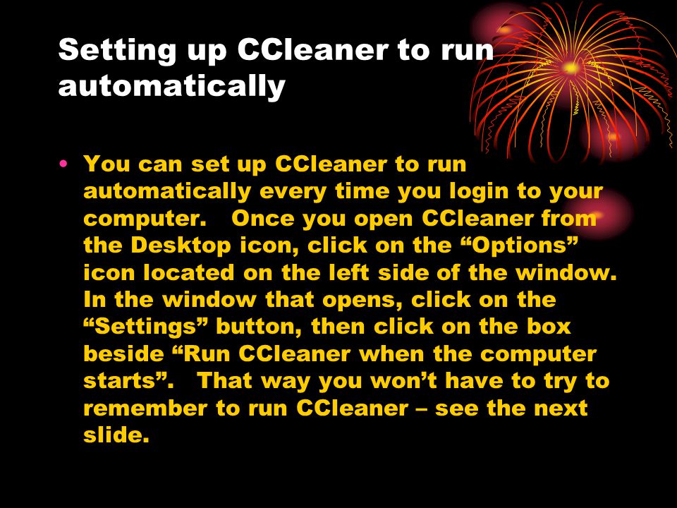 Setting up CCleaner to run automatically You can set up CCleaner to run automatically every time you login to your computer.