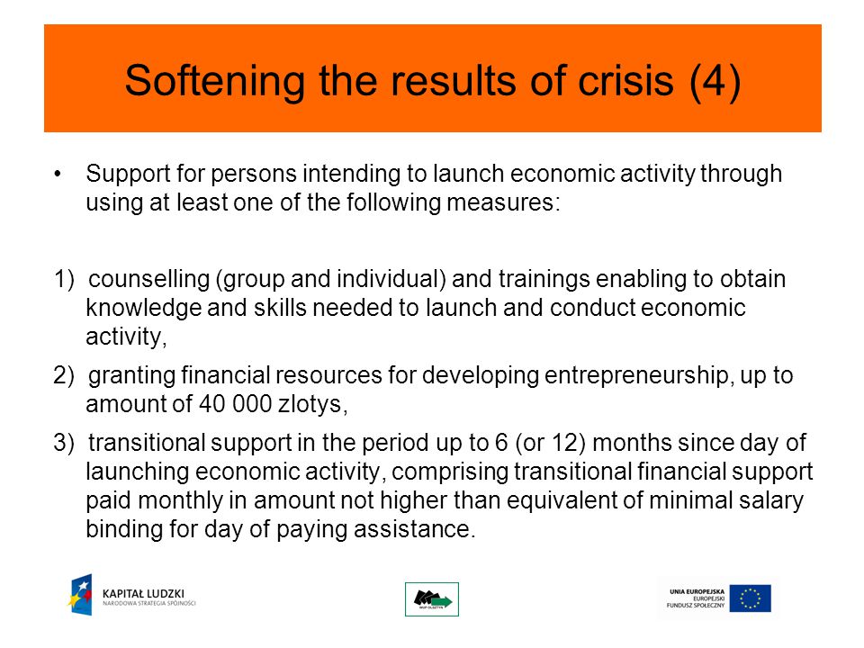 Softening the results of crisis (4) Support for persons intending to launch economic activity through using at least one of the following measures: 1) counselling (group and individual) and trainings enabling to obtain knowledge and skills needed to launch and conduct economic activity, 2) granting financial resources for developing entrepreneurship, up to amount of zlotys, 3) transitional support in the period up to 6 (or 12) months since day of launching economic activity, comprising transitional financial support paid monthly in amount not higher than equivalent of minimal salary binding for day of paying assistance.