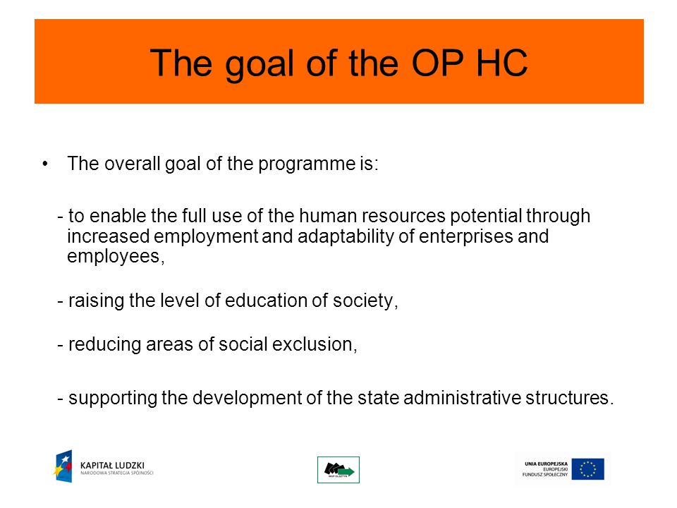 The goal of the OP HC The overall goal of the programme is: - to enable the full use of the human resources potential through increased employment and adaptability of enterprises and employees, - raising the level of education of society, - reducing areas of social exclusion, - supporting the development of the state administrative structures.