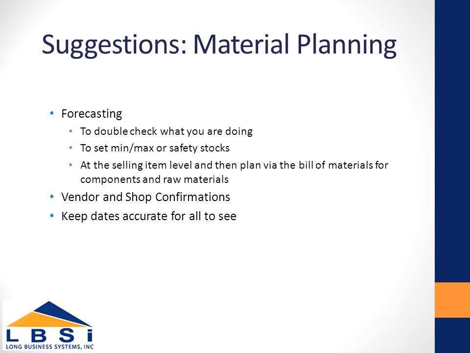 Suggestions: Material Planning Forecasting To double check what you are doing To set min/max or safety stocks At the selling item level and then plan via the bill of materials for components and raw materials Vendor and Shop Confirmations Keep dates accurate for all to see