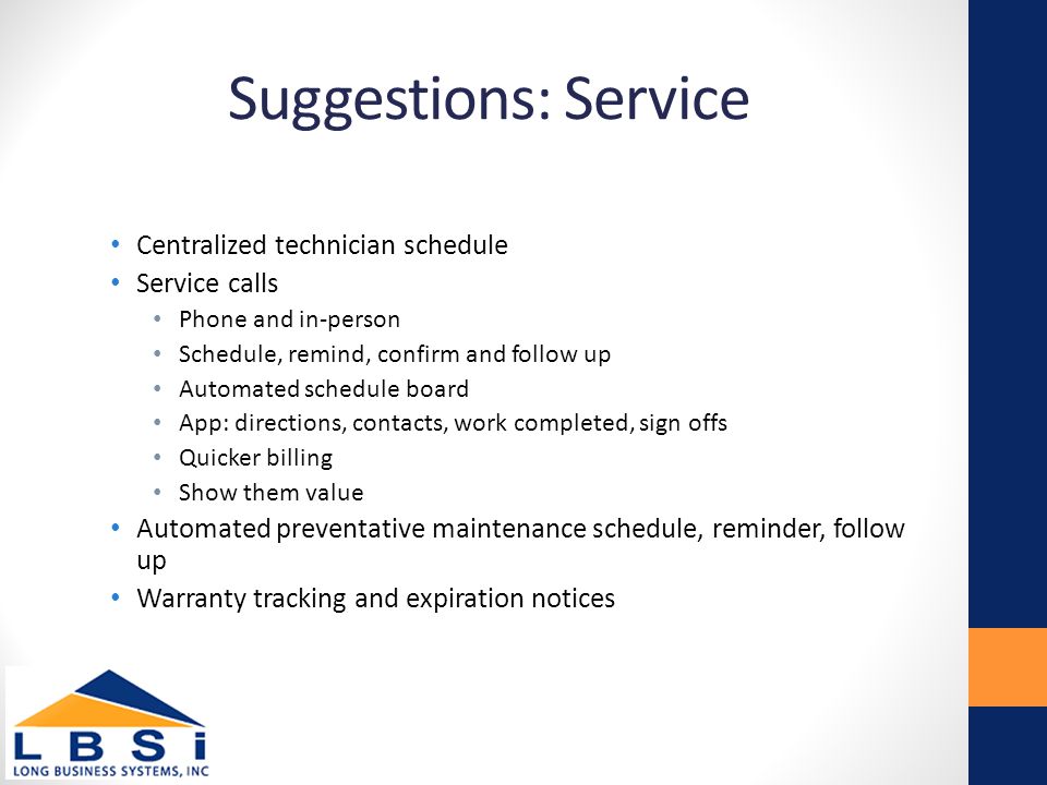 Suggestions: Service Centralized technician schedule Service calls Phone and in-person Schedule, remind, confirm and follow up Automated schedule board App: directions, contacts, work completed, sign offs Quicker billing Show them value Automated preventative maintenance schedule, reminder, follow up Warranty tracking and expiration notices