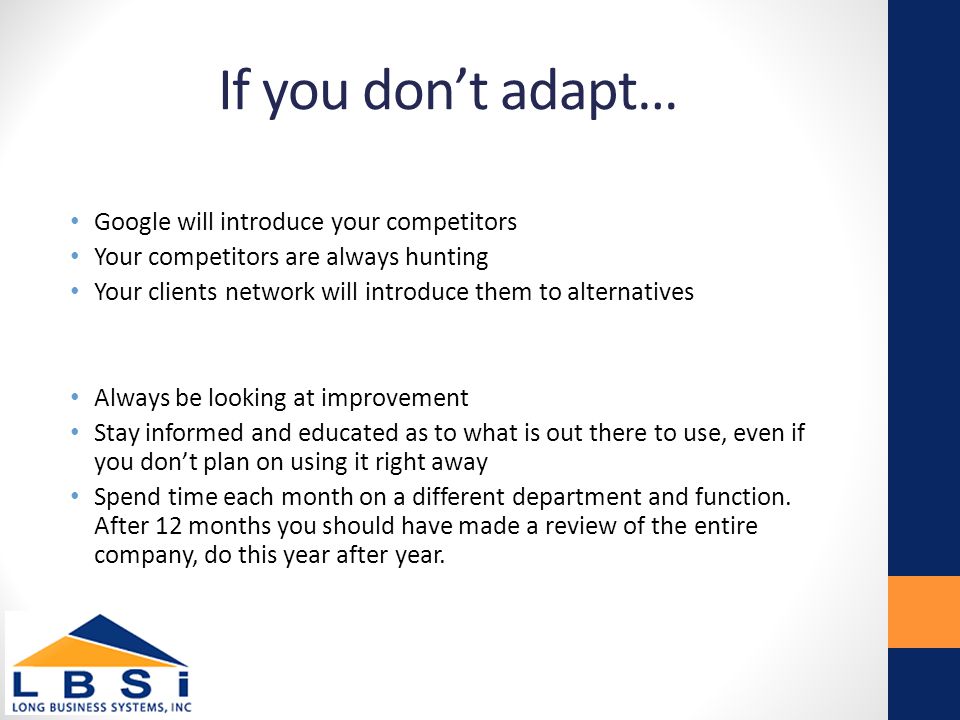 If you don’t adapt… Google will introduce your competitors Your competitors are always hunting Your clients network will introduce them to alternatives Always be looking at improvement Stay informed and educated as to what is out there to use, even if you don’t plan on using it right away Spend time each month on a different department and function.