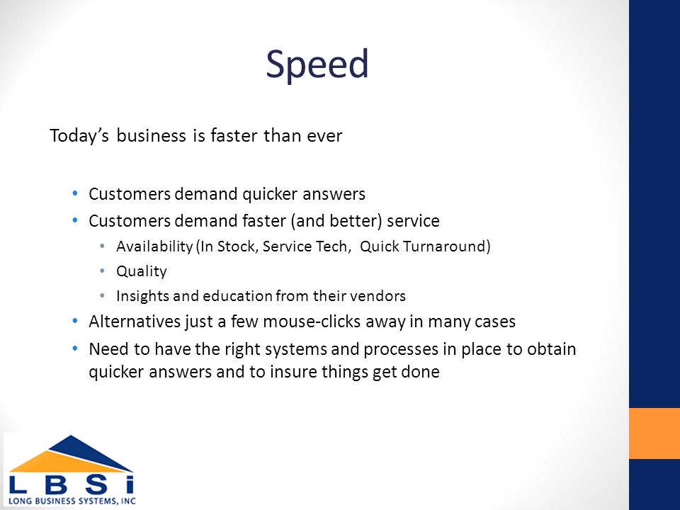 Speed Today’s business is faster than ever Customers demand quicker answers Customers demand faster (and better) service Availability (In Stock, Service Tech, Quick Turnaround) Quality Insights and education from their vendors Alternatives just a few mouse-clicks away in many cases Need to have the right systems and processes in place to obtain quicker answers and to insure things get done