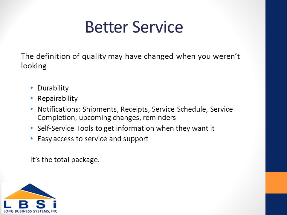 Better Service The definition of quality may have changed when you weren’t looking Durability Repairability Notifications: Shipments, Receipts, Service Schedule, Service Completion, upcoming changes, reminders Self-Service Tools to get information when they want it Easy access to service and support It’s the total package.