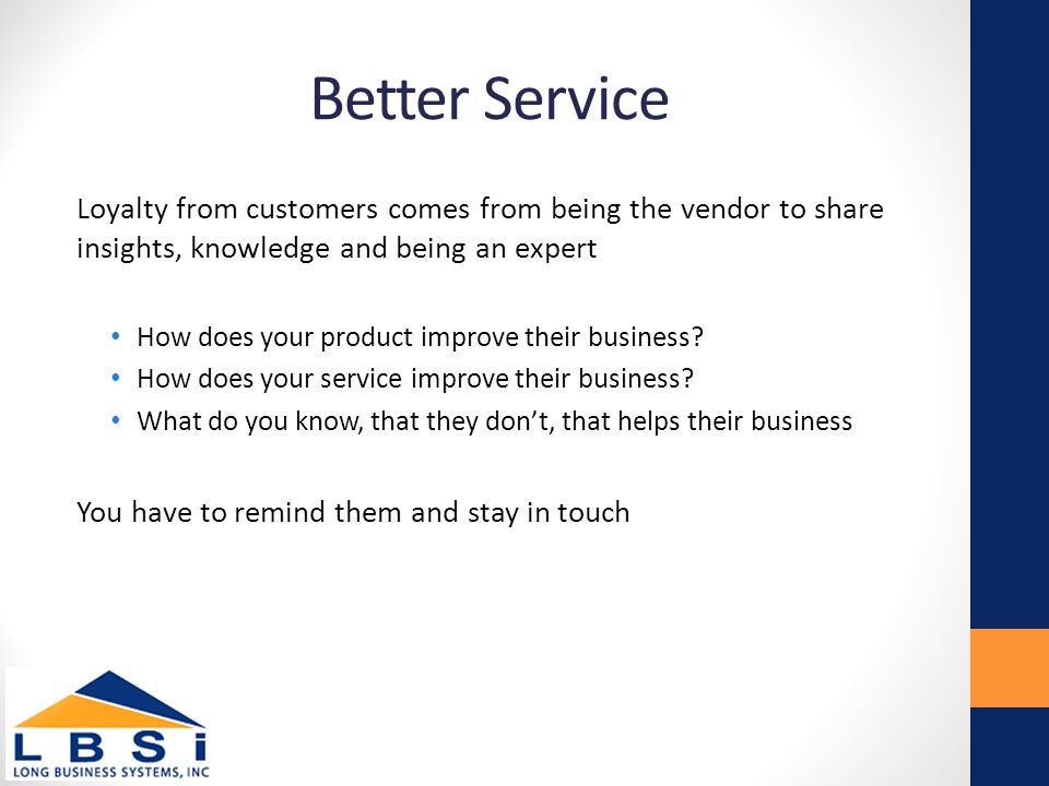 Better Service Loyalty from customers comes from being the vendor to share insights, knowledge and being an expert How does your product improve their business.