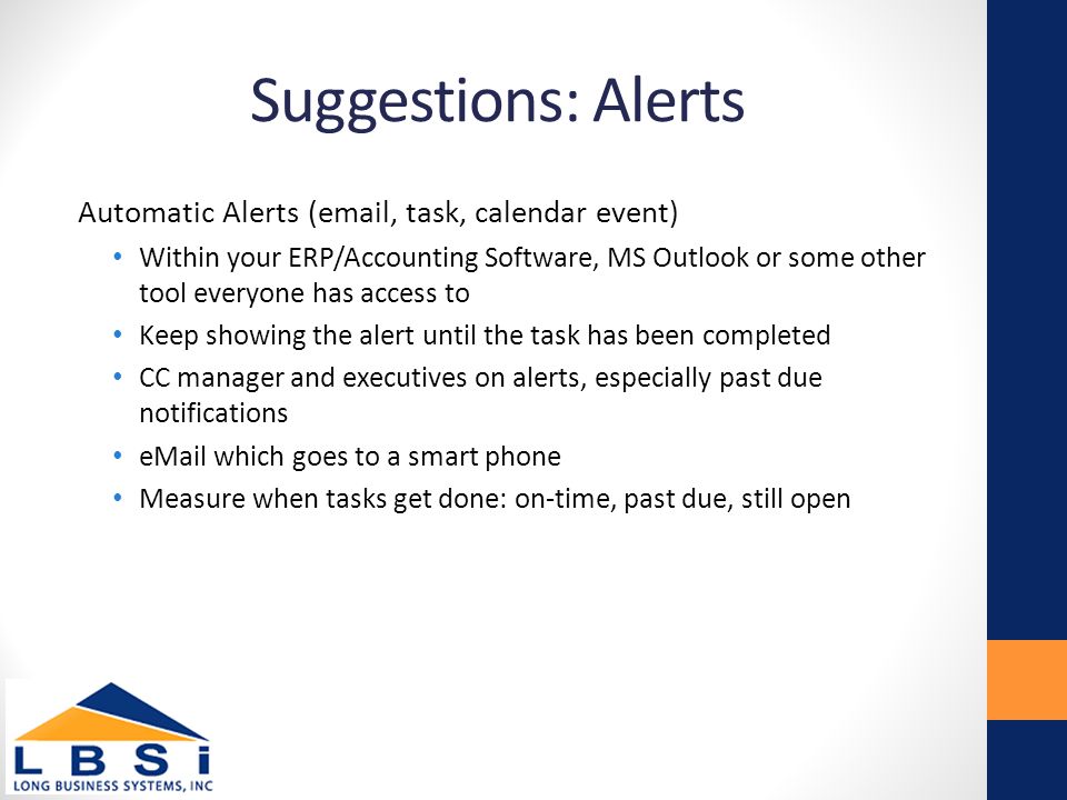 Suggestions: Alerts Automatic Alerts ( , task, calendar event) Within your ERP/Accounting Software, MS Outlook or some other tool everyone has access to Keep showing the alert until the task has been completed CC manager and executives on alerts, especially past due notifications  which goes to a smart phone Measure when tasks get done: on-time, past due, still open