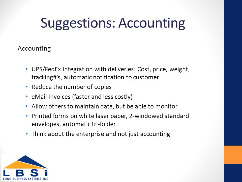 Suggestions: Accounting Accounting UPS/FedEx Integration with deliveries: Cost, price, weight, tracking#’s, automatic notification to customer Reduce the number of copies  Invoices (faster and less costly) Allow others to maintain data, but be able to monitor Printed forms on white laser paper, 2-windowed standard envelopes, automatic tri-folder Think about the enterprise and not just accounting