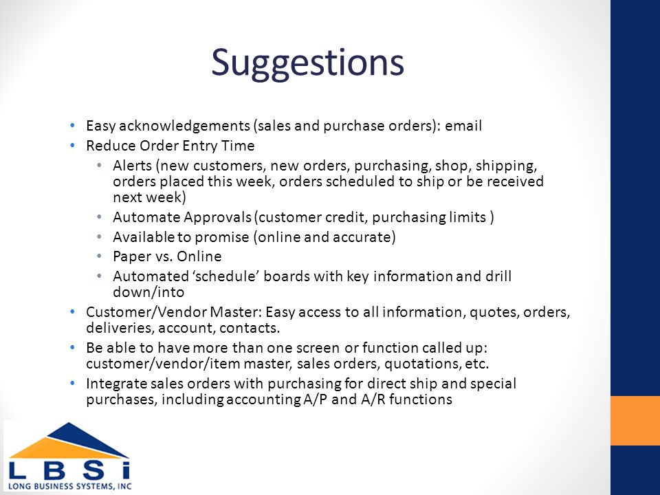 Suggestions Easy acknowledgements (sales and purchase orders):  Reduce Order Entry Time Alerts (new customers, new orders, purchasing, shop, shipping, orders placed this week, orders scheduled to ship or be received next week) Automate Approvals (customer credit, purchasing limits ) Available to promise (online and accurate) Paper vs.