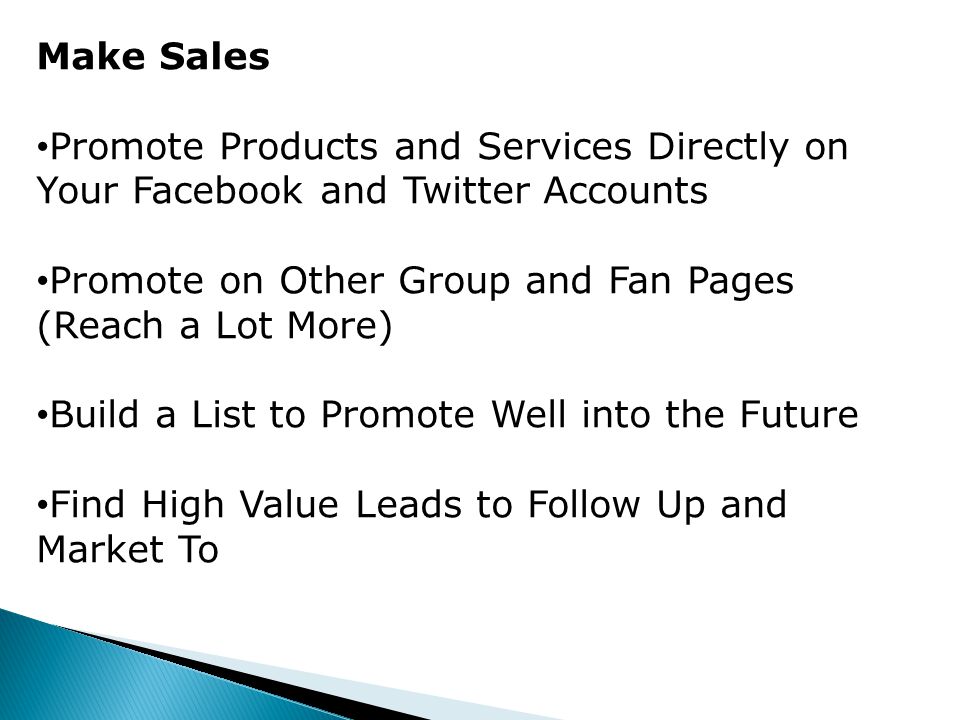 Make Sales Promote Products and Services Directly on Your Facebook and Twitter Accounts Promote on Other Group and Fan Pages (Reach a Lot More) Build a List to Promote Well into the Future Find High Value Leads to Follow Up and Market To