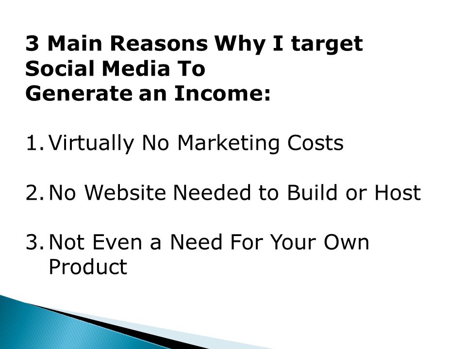 3 Main Reasons Why I target Social Media To Generate an Income: 1.Virtually No Marketing Costs 2.No Website Needed to Build or Host 3.Not Even a Need For Your Own Product