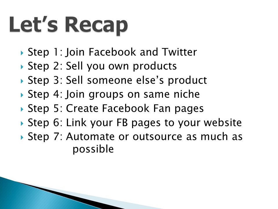  Step 1: Join Facebook and Twitter  Step 2: Sell you own products  Step 3: Sell someone else’s product  Step 4: Join groups on same niche  Step 5: Create Facebook Fan pages  Step 6: Link your FB pages to your website  Step 7: Automate or outsource as much as possible