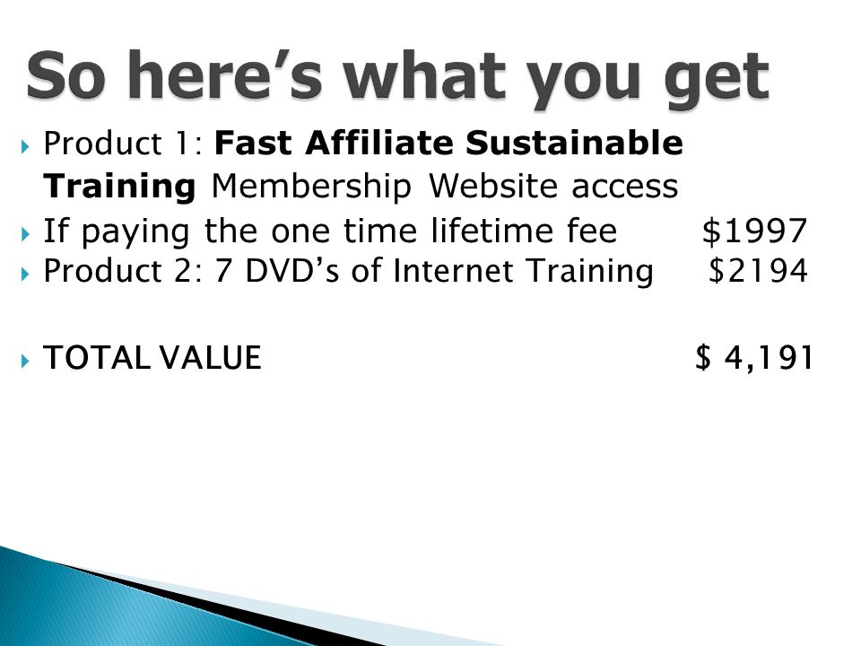  Product 1: Fast Affiliate Sustainable Training Membership Website access  If paying the one time lifetime fee $1997  Product 2: 7 DVD’s of Internet Training $2194  TOTAL VALUE $ 4,191