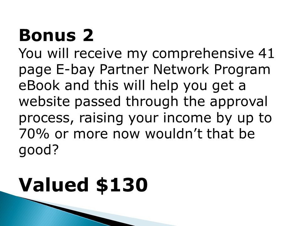 Bonus 2 You will receive my comprehensive 41 page E-bay Partner Network Program eBook and this will help you get a website passed through the approval process, raising your income by up to 70% or more now wouldn’t that be good.